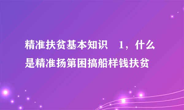 精准扶贫基本知识 1，什么是精准扬第困搞船样钱扶贫