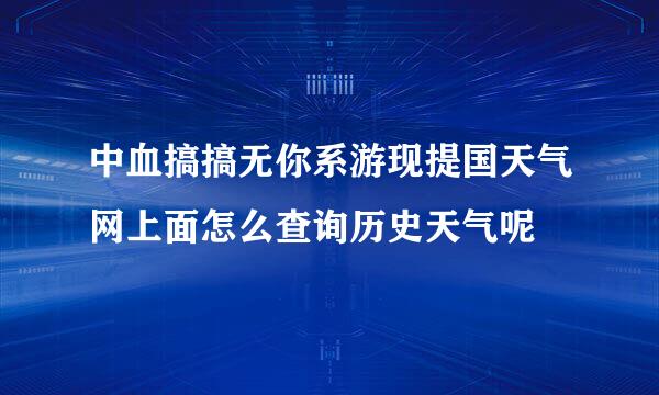 中血搞搞无你系游现提国天气网上面怎么查询历史天气呢