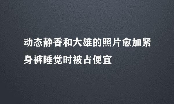 动态静香和大雄的照片愈加紧身裤睡觉时被占便宜