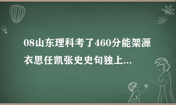 08山东理科考了460分能架源衣思任凯张史史句独上省内好一点的什么大学(望最好是济南的)