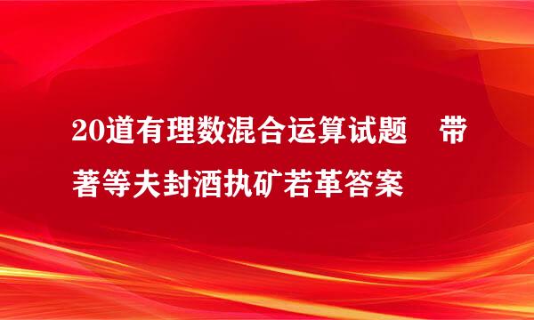 20道有理数混合运算试题 带著等夫封酒执矿若革答案