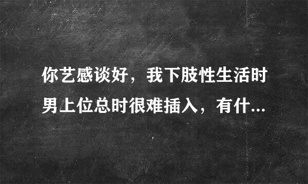 你艺感谈好，我下肢性生活时男上位总时很难插入，有什么方法可以帮助我更好的完成男上位吗？谢谢！