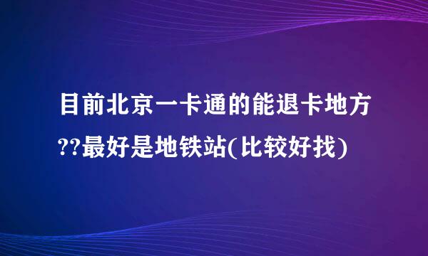 目前北京一卡通的能退卡地方??最好是地铁站(比较好找)