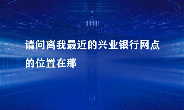 请问离我最近的兴业银行网点的位置在那