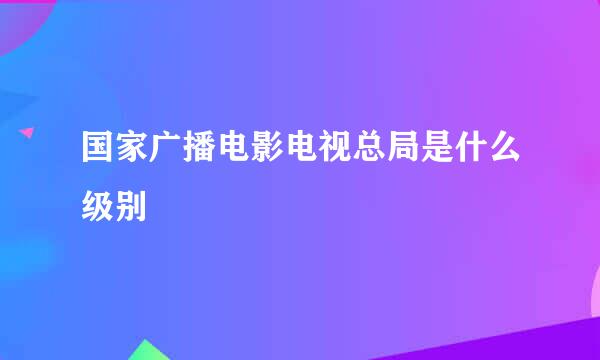 国家广播电影电视总局是什么级别