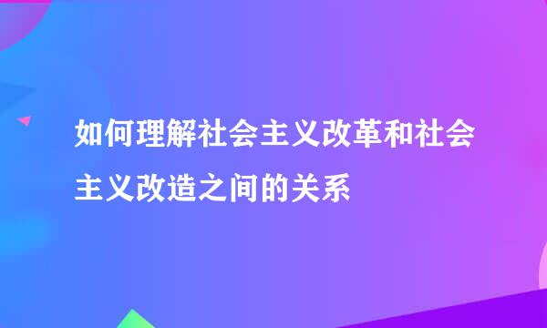 如何理解社会主义改革和社会主义改造之间的关系