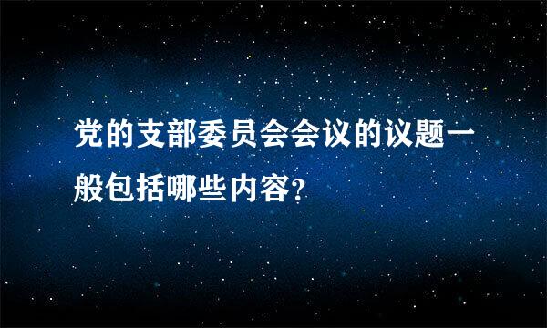 党的支部委员会会议的议题一般包括哪些内容？