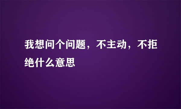 我想问个问题，不主动，不拒绝什么意思