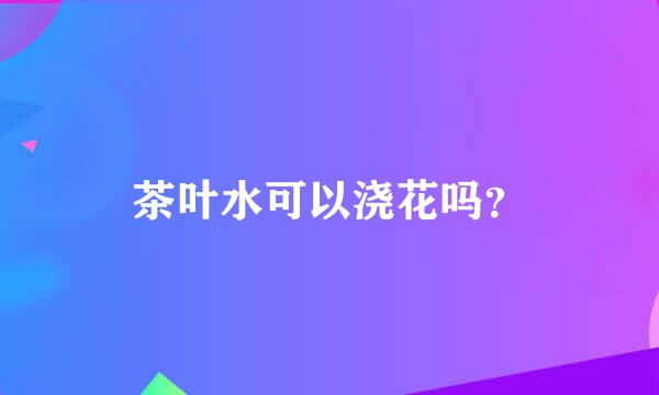 茶叶水可以浇花吗？