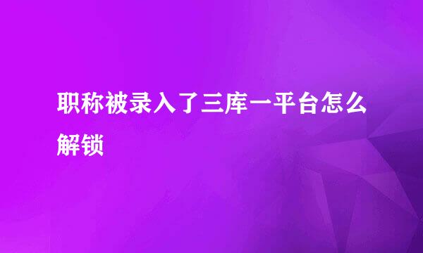 职称被录入了三库一平台怎么解锁