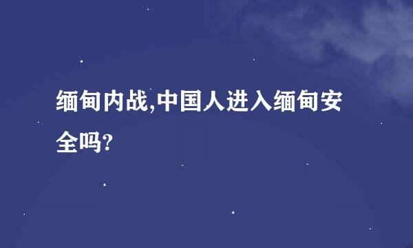 缅甸内战,中国人进入缅甸安全吗?