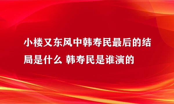 小楼又东风中韩寿民最后的结局是什么 韩寿民是谁演的