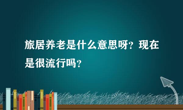 旅居养老是什么意思呀？现在是很流行吗？