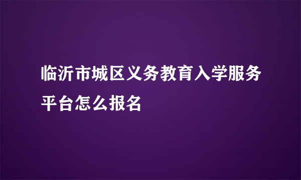 临沂市城区义务教育入学服务平台怎么报名