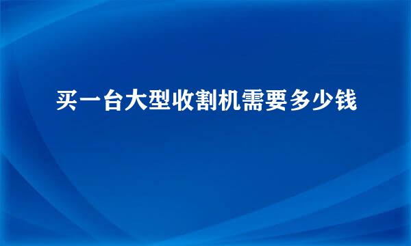 买一台大型收割机需要多少钱