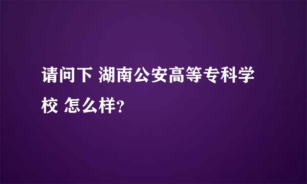 请问下 湖南公安高等专科学校 怎么样？