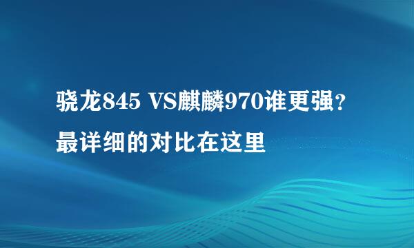 骁龙845 VS麒麟970谁更强？最详细的对比在这里