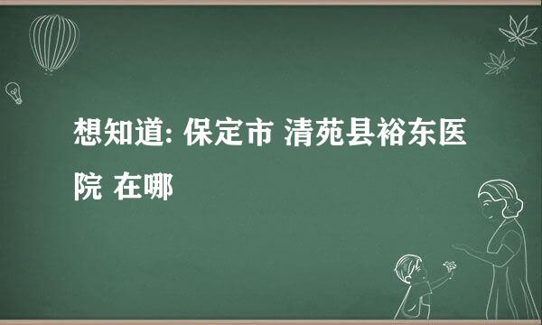 想知道: 保定市 清苑县裕东医院 在哪