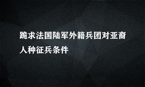 跪求法国陆军外籍兵团对亚裔人种征兵条件