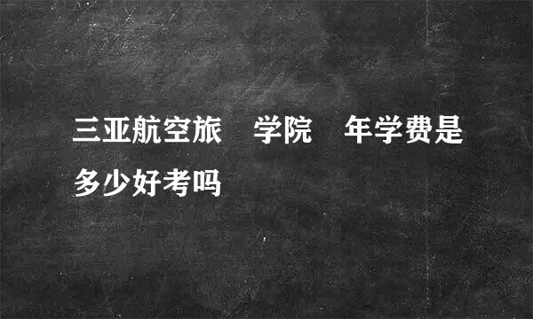 三亚航空旅斿学院毎年学费是多少好考吗