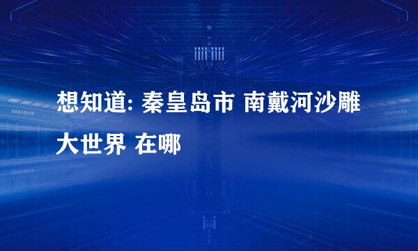 想知道: 秦皇岛市 南戴河沙雕大世界 在哪