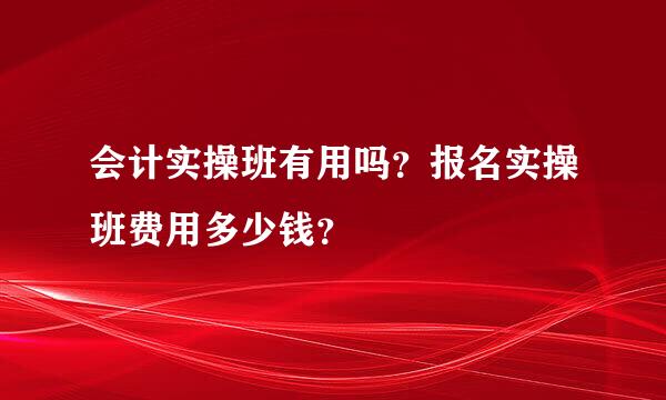 会计实操班有用吗？报名实操班费用多少钱？