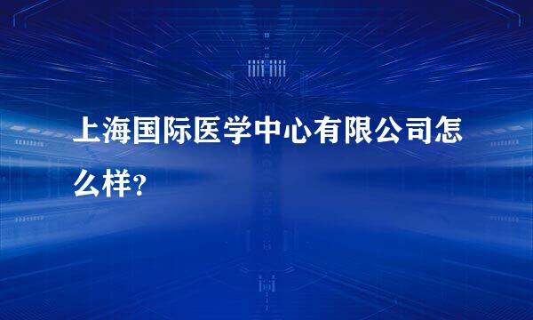 上海国际医学中心有限公司怎么样？