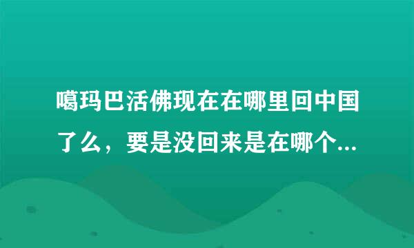 噶玛巴活佛现在在哪里回中国了么，要是没回来是在哪个国家，什么寺庙？