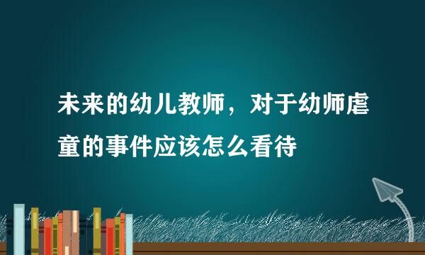 未来的幼儿教师，对于幼师虐童的事件应该怎么看待