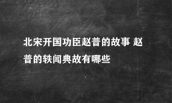 北宋开国功臣赵普的故事 赵普的轶闻典故有哪些