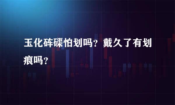 玉化砗磲怕划吗？戴久了有划痕吗？