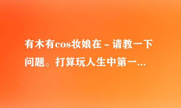 有木有cos妆娘在～请教一下问题。打算玩人生中第一次cos。衣服什么的没问题，只是化妆……呃……