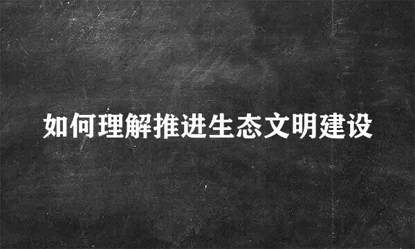 如何理解推进生态文明建设