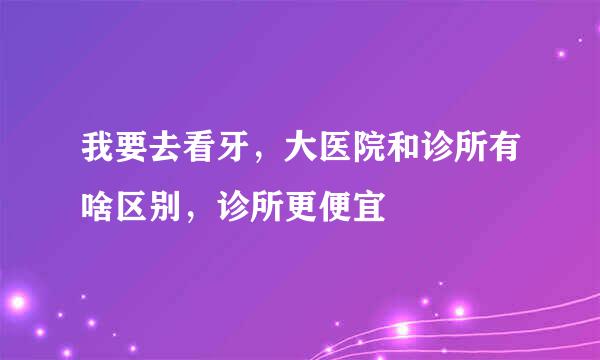 我要去看牙，大医院和诊所有啥区别，诊所更便宜