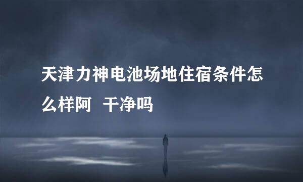 天津力神电池场地住宿条件怎么样阿  干净吗