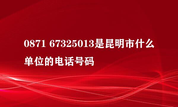 0871 67325013是昆明市什么单位的电话号码