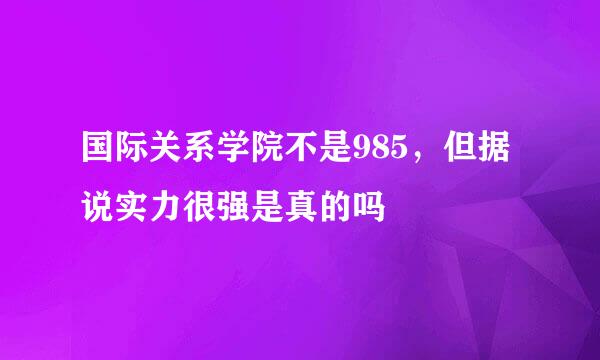 国际关系学院不是985，但据说实力很强是真的吗