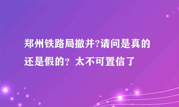 郑州铁路局撤并?请问是真的还是假的？太不可置信了