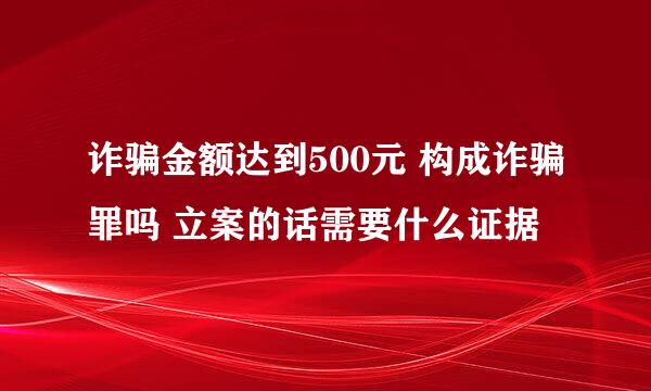 诈骗金额达到500元 构成诈骗罪吗 立案的话需要什么证据