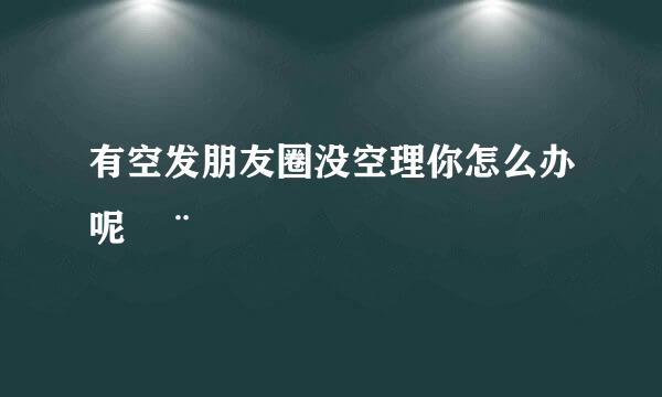 有空发朋友圈没空理你怎么办呢¨