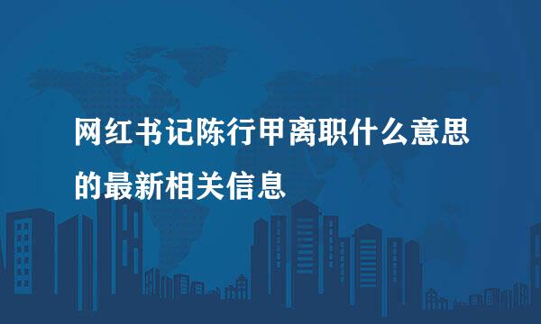 网红书记陈行甲离职什么意思的最新相关信息