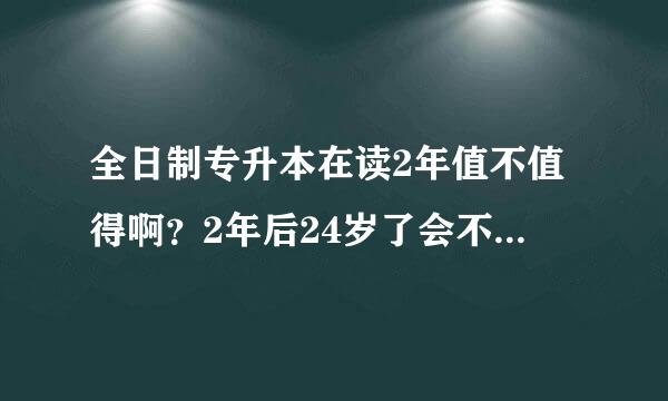 全日制专升本在读2年值不值得啊？2年后24岁了会不会人老了没经验更难找工作了？