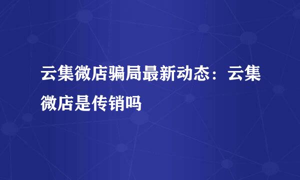 云集微店骗局最新动态：云集微店是传销吗