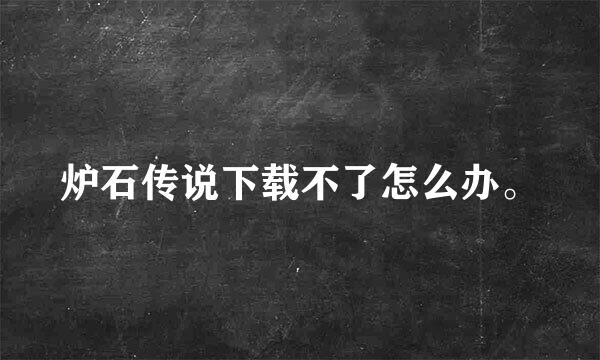 炉石传说下载不了怎么办。