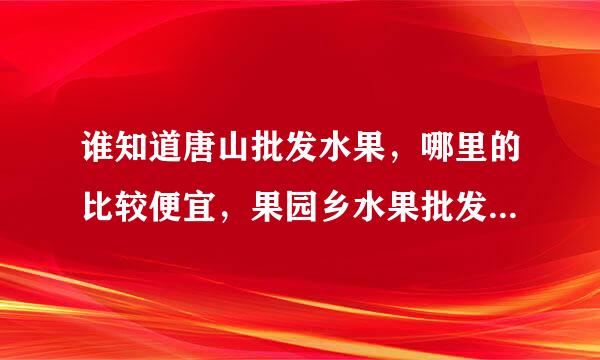 谁知道唐山批发水果，哪里的比较便宜，果园乡水果批发市场行吗？什么时候才有人在哪批发?,是全天24小时吗