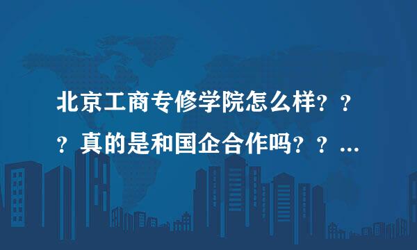 北京工商专修学院怎么样？？？真的是和国企合作吗？？？真的包分配吗？入学就签合同吗？学哥学姐帮帮忙啦