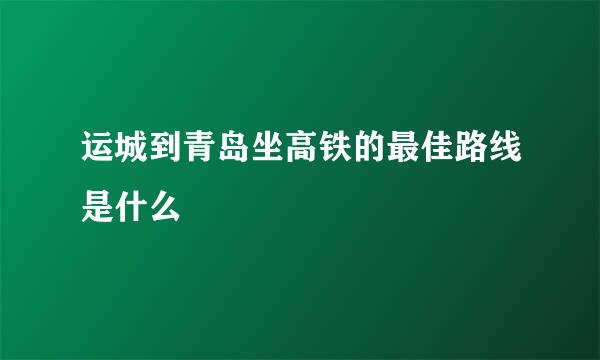 运城到青岛坐高铁的最佳路线是什么