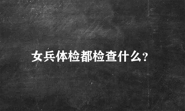 女兵体检都检查什么？