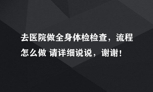 去医院做全身体检检查，流程怎么做 请详细说说，谢谢！