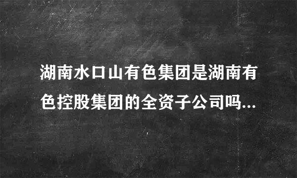 湖南水口山有色集团是湖南有色控股集团的全资子公司吗？若是在湖南有色集团的官方网上咋查补到相关信息啊